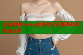 金善雅糖心vlog独家生活分享精彩瞬间全记录