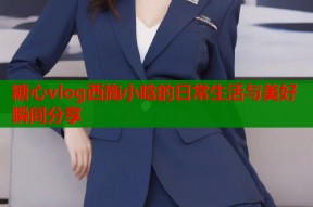 糖心vlog西施小晗的日常生活与美好瞬间分享
