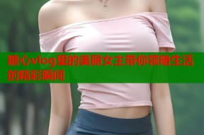 糖心vlog里的美丽女主带你领略生活的精彩瞬间