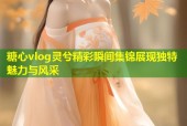 糖心vlog灵兮精彩瞬间集锦展现独特魅力与风采