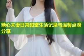 糖心夫妻日常甜蜜生活记录与温馨点滴分享