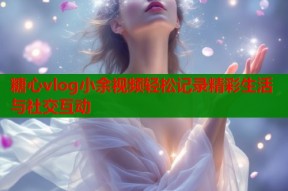 糖心vlog小余视频轻松记录精彩生活与社交互动