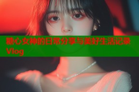 糖心女神的日常分享与美好生活记录Vlog