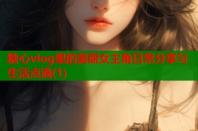 糖心vlog里的美丽女主角日常分享与生活点滴(1)