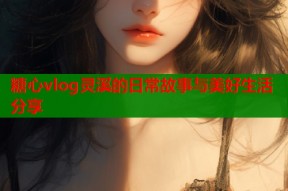 糖心vlog灵溪的日常故事与美好生活分享