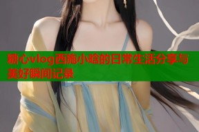 糖心vlog西施小晗的日常生活分享与美好瞬间记录