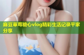 麻豆草莓糖心vlog精彩生活记录平家分享
