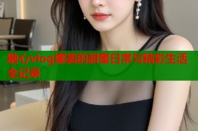 糖心vlog娜美的甜蜜日常与精彩生活全记录