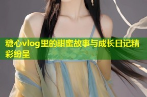 糖心vlog里的甜蜜故事与成长日记精彩纷呈