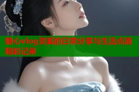糖心vlog灵奚的日常分享与生活点滴精彩记录