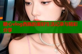 糖心vlog西施的美好生活记录与精彩分享