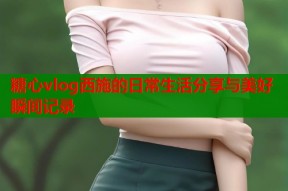 糖心vlog西施的日常生活分享与美好瞬间记录