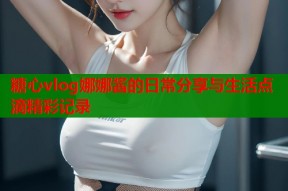 糖心vlog娜娜酱的日常分享与生活点滴精彩记录
