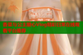 香菜与公主糖心Vlog精彩日常在线观看平台推荐