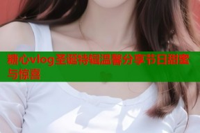 糖心vlog圣诞特辑温馨分享节日甜蜜与惊喜