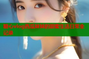 糖心vlog西瓜妹妹的甜蜜生活日常全记录
