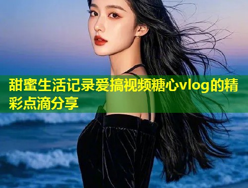 甜蜜生活记录爱搞视频糖心vlog的精彩点滴分享  第1张