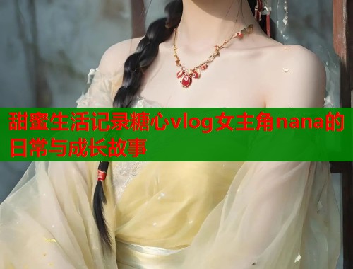 甜蜜生活记录糖心vlog女主角nana的日常与成长故事  第1张