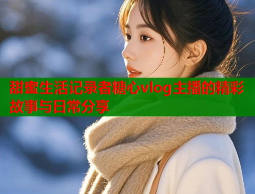 甜蜜生活记录者糖心vlog主播的精彩故事与日常分享  第1张