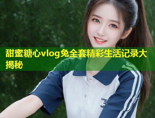 甜蜜糖心vlog兔全套精彩生活记录大揭秘  第1张