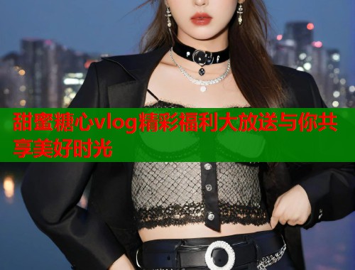 甜蜜糖心vlog精彩福利大放送与你共享美好时光  第2张