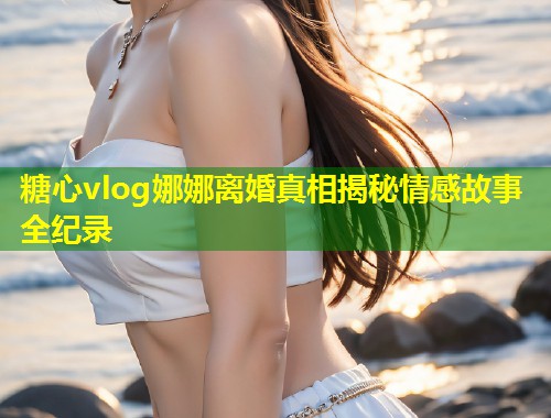 糖心vlog娜娜离婚真相揭秘情感故事全纪录  第1张