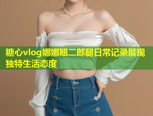 糖心vlog娜娜翘二郎腿日常记录展现独特生活态度  第1张