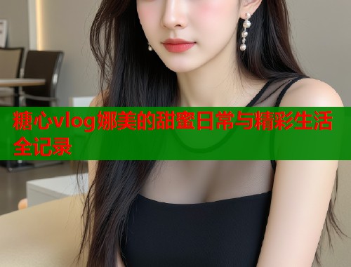 糖心vlog娜美的甜蜜日常与精彩生活全记录  第1张