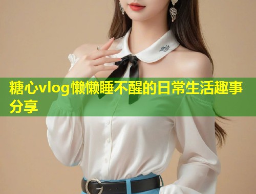 糖心vlog懒懒睡不醒的日常生活趣事分享  第1张
