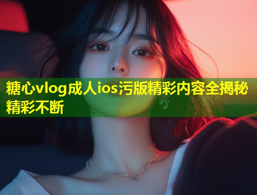 糖心vlog成人ios污版精彩内容全揭秘精彩不断  第1张