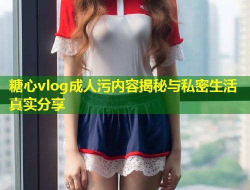 糖心vlog成人污内容揭秘与私密生活真实分享  第1张