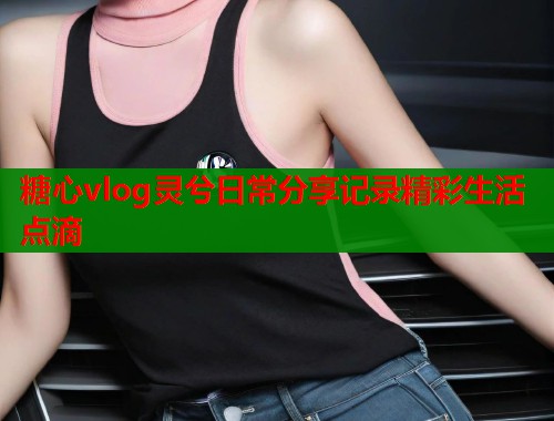 糖心vlog灵兮日常分享记录精彩生活点滴  第2张
