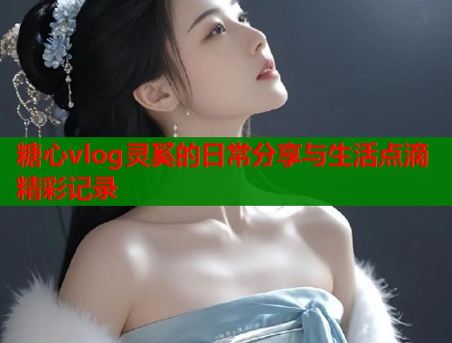 糖心vlog灵奚的日常分享与生活点滴精彩记录  第1张