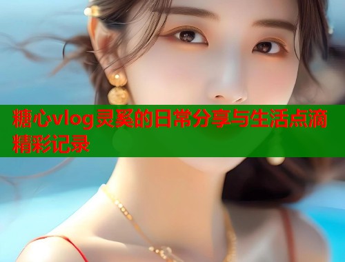 糖心vlog灵奚的日常分享与生活点滴精彩记录  第2张