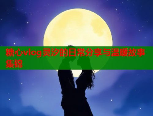 糖心vlog灵汐的日常分享与温暖故事集锦  第1张