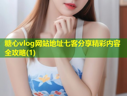 糖心vlog网站地址七客分享精彩内容全攻略(1)  第1张