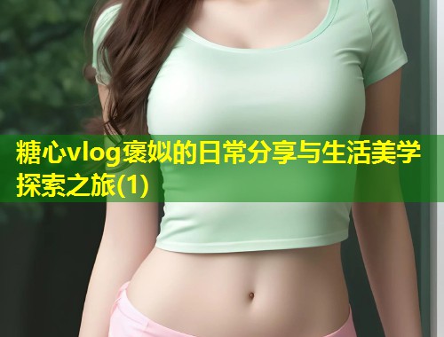 糖心vlog褒姒的日常分享与生活美学探索之旅(1)  第1张