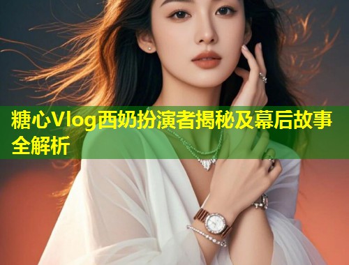 糖心Vlog西奶扮演者揭秘及幕后故事全解析  第1张