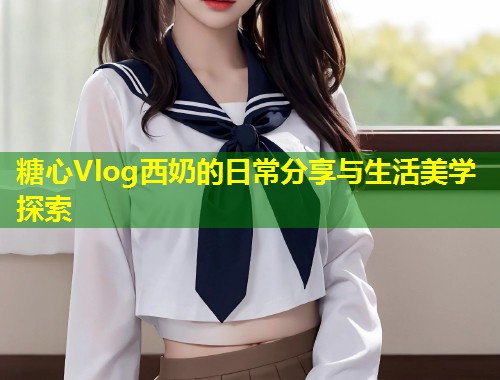 糖心Vlog西奶的日常分享与生活美学探索  第1张