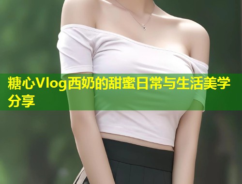 糖心Vlog西奶的甜蜜日常与生活美学分享  第1张