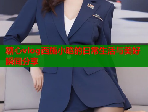 糖心vlog西施小晗的日常生活与美好瞬间分享  第1张