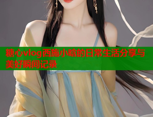 糖心vlog西施小晗的日常生活分享与美好瞬间记录  第1张