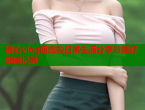 糖心vlog西施的日常生活分享与美好瞬间记录  第1张