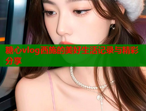 糖心vlog西施的美好生活记录与精彩分享  第1张