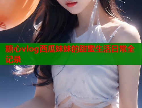 糖心vlog西瓜妹妹的甜蜜生活日常全记录  第2张