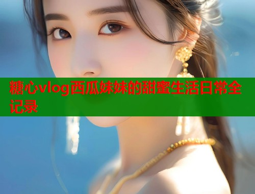 糖心vlog西瓜妹妹的甜蜜生活日常全记录  第1张