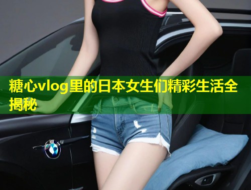 糖心vlog里的日本女生们精彩生活全揭秘  第1张