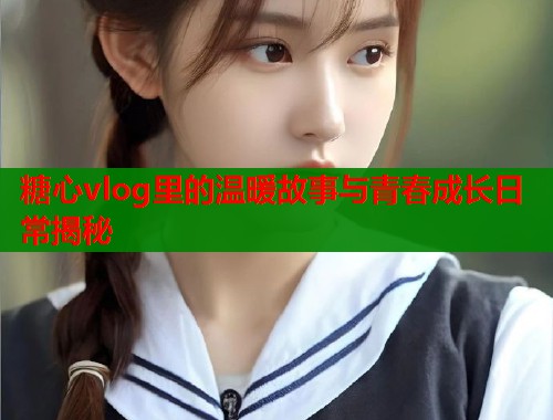 糖心vlog里的温暖故事与青春成长日常揭秘  第1张
