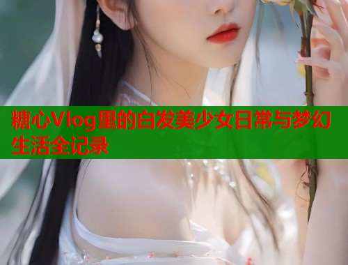 糖心Vlog里的白发美少女日常与梦幻生活全记录  第1张