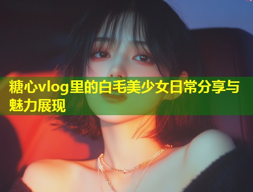 糖心vlog里的白毛美少女日常分享与魅力展现  第1张